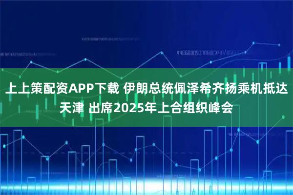 上上策配资APP下载 伊朗总统佩泽希齐扬乘机抵达天津 出席2025年上合组织峰会