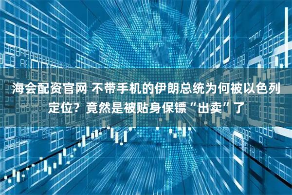海会配资官网 不带手机的伊朗总统为何被以色列定位？竟然是被贴身保镖“出卖”了