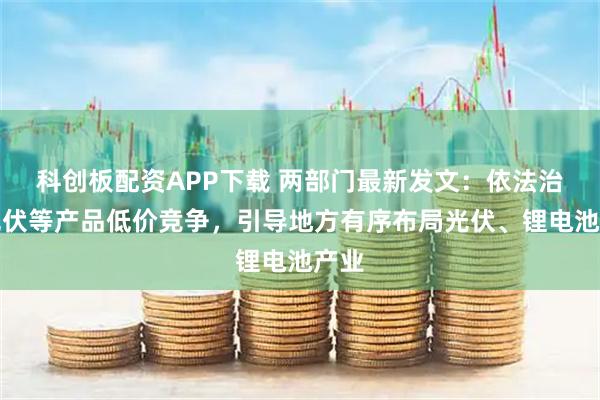 科创板配资APP下载 两部门最新发文：依法治理光伏等产品低价竞争，引导地方有序布局光伏、锂电池产业