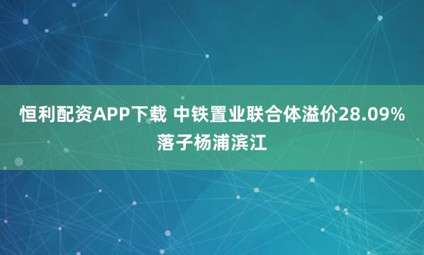 恒利配资APP下载 中铁置业联合体溢价28.09%落子杨浦滨江
