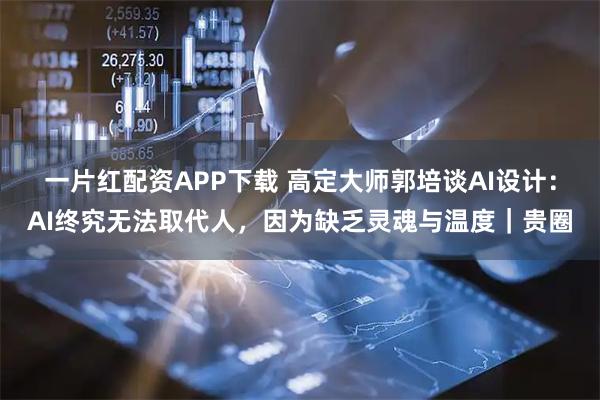 一片红配资APP下载 高定大师郭培谈AI设计：AI终究无法取代人，因为缺乏灵魂与温度｜贵圈