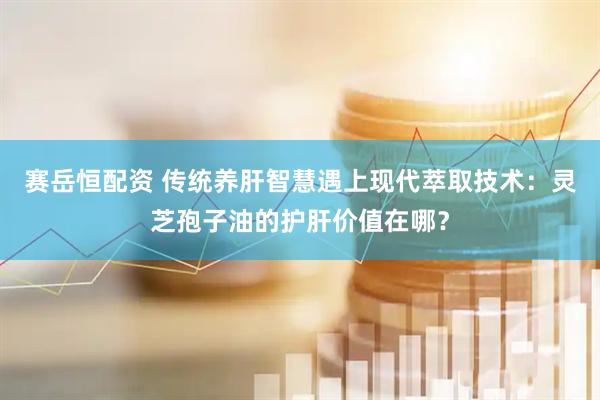 赛岳恒配资 传统养肝智慧遇上现代萃取技术：灵芝孢子油的护肝价值在哪？
