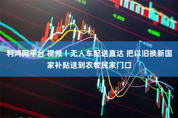 利鸿网平台 视频丨无人车配送直达 把以旧换新国家补贴送到农牧民家门口