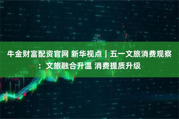 牛金财富配资官网 新华视点｜五一文旅消费观察：文旅融合升温 消费提质升级