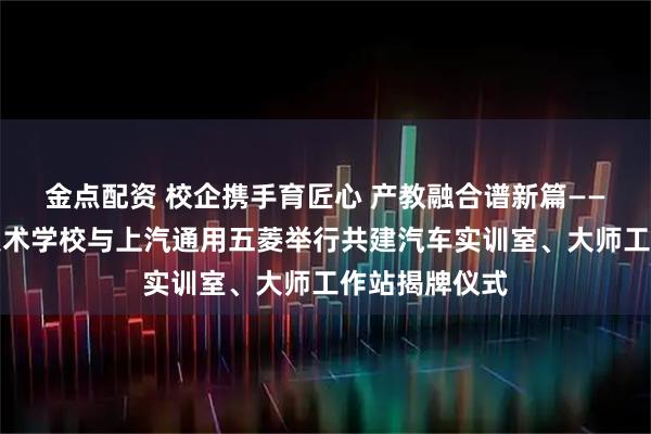 金点配资 校企携手育匠心 产教融合谱新篇——崇左市职业技术学校与上汽通用五菱举行共建汽车实训室、大师工作站揭牌仪式