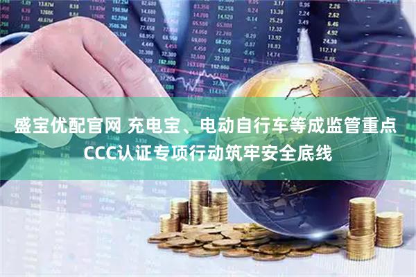盛宝优配官网 充电宝、电动自行车等成监管重点 CCC认证专项行动筑牢安全底线
