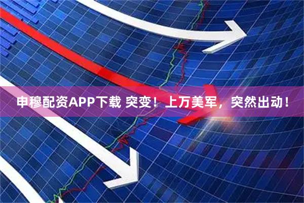 申穆配资APP下载 突变！上万美军，突然出动！