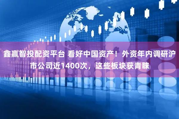 鑫赢智投配资平台 看好中国资产！外资年内调研沪市公司近1400次，这些板块获青睐