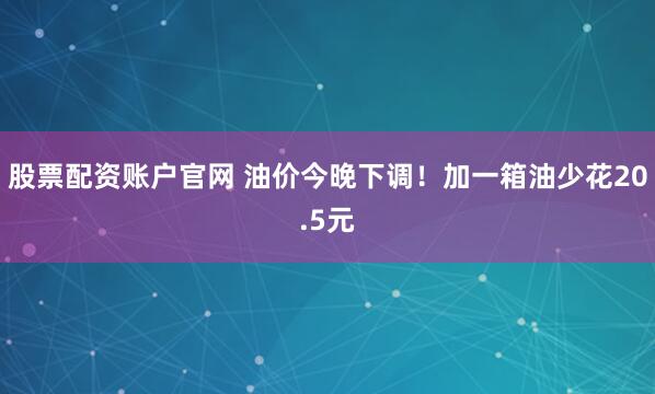 股票配资账户官网 油价今晚下调！加一箱油少花20.5元